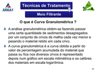 Técnicas de Tratamento

                     Meio Filtrante

          O que é Curva Granulométrica ?
 A análise granulométrica obtém-se fazendo passar
  uma certa quantidade de sedimentos desagregados
  por um conjunto de crivos de malha cada vez menor e
  pesando o material retido em cada crivo.
 A curva granulométrica é a curva obtida a partir do
  valor da percentagem acumulada do material que
  passa ou fica nos diversos crivos é representado
  depois num gráfico em escala milimétrica e os calibres
  dos materiais em escala logarítmica.
                                                           60
 