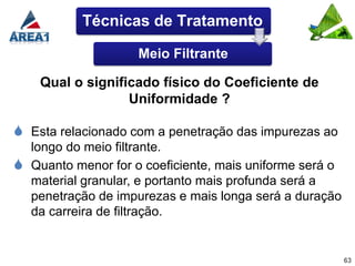 Técnicas de Tratamento

                    Meio Filtrante

    Qual o significado físico do Coeficiente de
                  Uniformidade ?

 Esta relacionado com a penetração das impurezas ao
  longo do meio filtrante.
 Quanto menor for o coeficiente, mais uniforme será o
  material granular, e portanto mais profunda será a
  penetração de impurezas e mais longa será a duração
  da carreira de filtração.


                                                         63
 