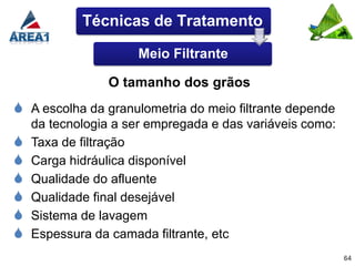 Técnicas de Tratamento

                     Meio Filtrante

                O tamanho dos grãos
 A escolha da granulometria do meio filtrante depende
    da tecnologia a ser empregada e das variáveis como:
   Taxa de filtração
   Carga hidráulica disponível
   Qualidade do afluente
   Qualidade final desejável
   Sistema de lavagem
   Espessura da camada filtrante, etc
                                                          64
 