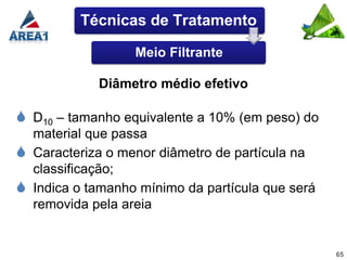 Técnicas de Tratamento

                    Meio Filtrante

              Diâmetro médio efetivo

 D10 – tamanho equivalente a 10% (em peso) do
    material que passa
   Caracteriza o menor diâmetro de partícula na
    classificação;
   Indica o tamanho mínimo da partícula que será
    removida pela areia


                                                    65
 