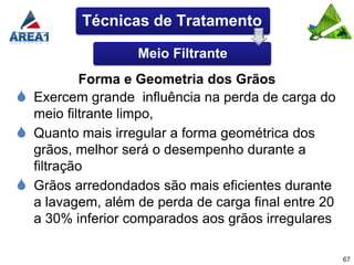 Técnicas de Tratamento

                    Meio Filtrante
             Forma e Geometria dos Grãos
   Exercem grande influência na perda de carga do
    meio filtrante limpo,
   Quanto mais irregular a forma geométrica dos
    grãos, melhor será o desempenho durante a
    filtração
   Grãos arredondados são mais eficientes durante
    a lavagem, além de perda de carga final entre 20
    a 30% inferior comparados aos grãos irregulares

                                                       67
 