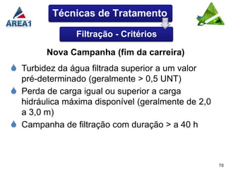 Técnicas de Tratamento

                 Filtração - Critérios

          Nova Campanha (fim da carreira)
 Turbidez da água filtrada superior a um valor
    pré-determinado (geralmente > 0,5 UNT)
   Perda de carga igual ou superior a carga
    hidráulica máxima disponível (geralmente de 2,0
    a 3,0 m)
   Campanha de filtração com duração > a 40 h



                                                      70
 
