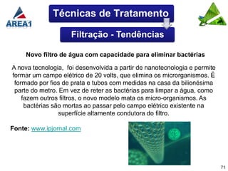 Técnicas de Tratamento

                    Filtração - Tendências

     Novo filtro de água com capacidade para eliminar bactérias

A nova tecnologia, foi desenvolvida a partir de nanotecnologia e permite
formar um campo elétrico de 20 volts, que elimina os microrganismos. É
 formado por fios de prata e tubos com medidas na casa da bilionésima
 parte do metro. Em vez de reter as bactérias para limpar a água, como
    fazem outros filtros, o novo modelo mata os micro-organismos. As
     bactérias são mortas ao passar pelo campo elétrico existente na
                 superfície altamente condutora do filtro.

Fonte: www.ipjornal.com




                                                                           71
 