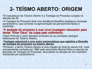 2- TEÍSMO ABERTO: ORIGEM
•O nascedouro do Teísmo Aberto é a Teologia do Processo surgida na
década de 30;
•A Teologia do Processo foi/é uma tendência filosófico-teológica chamada
panenteísmo, que consiste na aproximação do pensamento teísta e
panteísta;
•A teologia do processo e sua nova roupagem nasceram para
tentar “livrar Deus” da culpa pelo sofrimento;
•Clark Pinnock e John Sanders tornaram-se os principais teólogos
defensores do Teísmo Aberto;
•Teologia relacional é uma outra nomenclatura que aglutina a filosofia
da teologia do processo ou teísmo aberto;
•Portanto, o termo Teísmo Aberto é uma criação do final do século XX, mais
precisamente cunhada em 1980 pelo adventista Richard Rice e nascida da
gravidez da Teologia do Processo, fecundada na década de 30 e também
conhecida por panenteísmo.


                                                                      2
 
