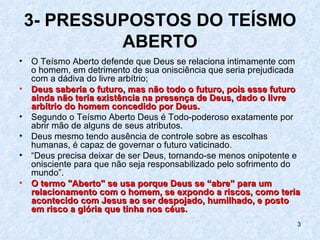 3- PRESSUPOSTOS DO TEÍSMO
             ABERTO
•   O Teísmo Aberto defende que Deus se relaciona intimamente com
    o homem, em detrimento de sua onisciência que seria prejudicada
    com a dádiva do livre arbítrio;
•   Deus saberia o futuro, mas não todo o futuro, pois esse futuro
    ainda não teria existência na presença de Deus, dado o livre
    arbítrio do homem concedido por Deus.
•   Segundo o Teísmo Aberto Deus é Todo-poderoso exatamente por
    abrir mão de alguns de seus atributos.
•   Deus mesmo tendo ausência de controle sobre as escolhas
    humanas, é capaz de governar o futuro vaticinado.
•   “Deus precisa deixar de ser Deus, tornando-se menos onipotente e
    onisciente para que não seja responsabilizado pelo sofrimento do
    mundo”.
•   O termo "Aberto" se usa porque Deus se “abre” para um
    relacionamento com o homem, se expondo a riscos, como teria
    acontecido com Jesus ao ser despojado, humilhado, e posto
    em risco a glória que tinha nos céus.
                                                                   3
 