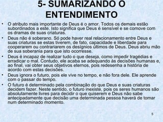 5- SUMARIZANDO O
                    ENTENDIMENTO
•   O atributo mais importante de Deus é o amor. Todos os demais estão
    subordinados a este. Isto significa que Deus é sensível e se comove com
    os dramas de suas criaturas.
•   Deus não é soberano. Só pode haver real relacionamento entre Deus e
    suas criaturas se estas tiverem, de fato, capacidade e liberdade para
    cooperarem ou contrariarem os desígnios últimos de Deus. Deus abriu mão
    de sua soberania para que isto ocorresse.
•   Deus é incapaz de realizar tudo o que deseja, como impedir tragédias e
    erradicar o mal. Contudo, ele acaba se adequando às decisões humanas e,
    ao final, vai obter seus objetivos eternos, pois redesenha a história de
    acordo com estas decisões.
•   Deus ignora o futuro, pois ele vive no tempo, e não fora dele. Ele aprende
    com o passar do tempo.
•   O futuro é determinado pela combinação do que Deus e suas criaturas
    decidem fazer. Neste sentido, o futuro inexiste, pois os seres humanos são
    absolutamente livres para decidir o que quiserem e Deus não sabe
    antecipadamente que decisão uma determinada pessoa haverá de tomar
    num determinado momento.

                                                                         5
 