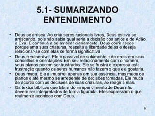 5.1- SUMARIZANDO
                 ENTENDIMENTO
•   Deus se arrisca. Ao criar seres racionais livres, Deus estava se
    arriscando, pois não sabia qual seria a decisão dos anjos e de Adão
    e Eva. E continua a se arriscar diariamente. Deus corre riscos
    porque ama suas criaturas, respeita a liberdade delas e deseja
    relacionar-se com elas de forma significativa.
•   Deus é vulnerável. Ele é passível de sofrimento e de erros em seus
    conselhos e orientações. Em seu relacionamento com o homem,
    seus planos podem ser frustrados. Ele se frustra e expressa esta
    frustração quando os seres humanos não fazem o que ele gostaria.
•   Deus muda. Ele é imutável apenas em sua essência, mas muda de
    planos e até mesmo se arrepende de decisões tomadas. Ele muda
    de acordo com as decisões de suas criaturas, ao reagir a elas.
•   Os textos bíblicos que falam do arrependimento de Deus não
    devem ser interpretados de forma figurada. Eles expressam o que
    realmente acontece com Deus.

                                                                      6
 