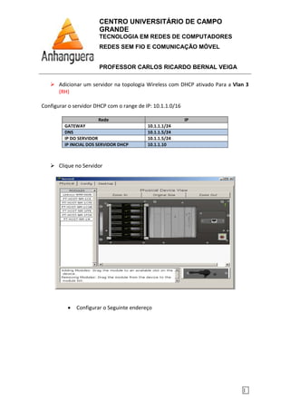 CENTRO UNIVERSITÁRIO DE CAMPO
GRANDE
TECNOLOGIA EM REDES DE COMPUTADORES
REDES SEM FIO E COMUNICAÇÃO MÓVEL
PROFESSOR CARLOS RICARDO BERNAL VEIGA
1
Adicionar um servidor na topologia Wireless com DHCP ativado Para a Vlan 3
(RH)
Configurar o servidor DHCP com o range de IP: 10.1.1.0/16
Rede IP
GATEWAY 10.1.1.1/24
DNS 10.1.1.5/24
IP DO SERVIDOR 10.1.1.5/24
IP INICIAL DOS SERVIDOR DHCP 10.1.1.10
Clique no Servidor
• Configurar o Seguinte endereço
 