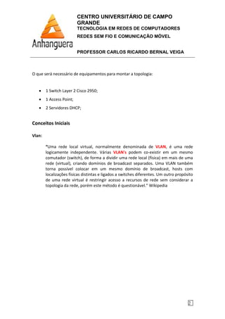CENTRO UNIVERSITÁRIO DE CAMPO
GRANDE
TECNOLOGIA EM REDES DE COMPUTADORES
REDES SEM FIO E COMUNICAÇÃO MÓVEL
PROFESSOR CARLOS RICARDO BERNAL VEIGA
2
O que será necessário de equipamentos para montar a topologia:
• 1 Switch Layer 2 Cisco 2950;
• 1 Access Point;
• 2 Servidores DHCP;
Conceitos Iniciais
Vlan:
“Uma rede local virtual, normalmente denominada de VLAN, é uma rede
logicamente independente. Várias VLAN's podem co-existir em um mesmo
comutador (switch), de forma a dividir uma rede local (física) em mais de uma
rede (virtual), criando domínios de broadcast separados. Uma VLAN também
torna possível colocar em um mesmo domínio de broadcast, hosts com
localizações físicas distintas e ligados a switches diferentes. Um outro propósito
de uma rede virtual é restringir acesso a recursos de rede sem considerar a
topologia da rede, porém este método é questionável.” Wikipedia
 