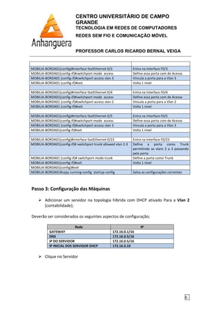 CENTRO UNIVERSITÁRIO DE CAMPO
GRANDE
TECNOLOGIA EM REDES DE COMPUTADORES
REDES SEM FIO E COMUNICAÇÃO MÓVEL
PROFESSOR CARLOS RICARDO BERNAL VEIGA
6
MOBILIA-BORDA01(config)#interface fastEthernet 0/3 Entra na Interface F0/3
MOBILIA-BORDA01(config-if)#switchport mode access Define essa porta com de Acesso
MOBILIA-BORDA01 (config-if)#switchport access vlan 3 Vincula a porta para a Vlan 3
MOBILIA-BORDA01 (config-if)#exit Volta 1 nível
MOBILIA-BORDA01(config)#interface fastEthernet 0/4 Entra na Interface F0/4
MOBILIA-BORDA01(config-if)#switchport mode access Define essa porta com de Acesso
MOBILIA-BORDA01 (config-if)#switchport access vlan 2 Vincula a porta para a Vlan 2
MOBILIA-BORDA01 (config-if)#exit Volta 1 nível
MOBILIA-BORDA01(config)#interface fastEthernet 0/5 Entra na Interface F0/5
MOBILIA-BORDA01(config-if)#switchport mode access Define essa porta com de Acesso
MOBILIA-BORDA01 (config-if)#switchport access vlan 3 Vincula a porta para a Vlan 3
MOBILIA-BORDA01(config-if)#exit Volta 1 nível
MOBILIA-BORDA01(config)#interface fastEthernet 0/23 Entra na Interface F0/23
MOBILIA-BORDA01(config-if)# switchport trunk allowed vlan 2-3 Define a porta como Trunk
permitindo as vlans 2 a 3 passando
pela porta
MOBILIA-BORDA01 (config-if)# switchport mode trunk Define a porta como Trunk
MOBILIA-BORDA01(config-if)#exit Volta 1 nível
MOBILIA-BORDA01(config)#exit
MOBILIA-BORDA01#copy running-config startup-config Salva as configurações correntes
Passo 3: Configuração das Máquinas
Adicionar um servidor na topologia híbrida com DHCP ativado Para a Vlan 2
(contabilidade);
Deverão ser considerados os seguintes aspectos de configuração;
Rede IP
GATEWAY 172.16.0.1/16
DNS 172.16.0.5/16
IP DO SERVIDOR 172.16.0.5/16
IP INICIAL DOS SERVIDOR DHCP 172.16.0.10
Clique no Servidor
 