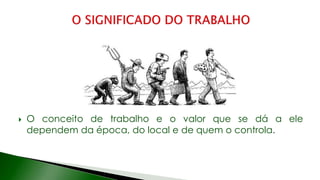  O conceito de trabalho e o valor que se dá a ele
dependem da época, do local e de quem o controla.
 