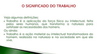 Veja algumas definições:
 Trabalho é a aplicação da força física ou intelectual, feita
pelos seres humanos, que transforma a natureza para
satisfazer as necessidades dos homens.
Ou ainda:
 Trabalho é a ação material ou intelectual transformadora do
homem, realizada na natureza e na sociedade em que ele
vive.
 