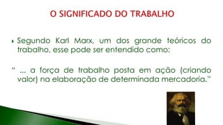 Segundo Karl Marx, um dos grande teóricos do
trabalho, esse pode ser entendido como:
“ ... a força de trabalho posta em ação (criando
valor) na elaboração de determinada mercadoria.”
 