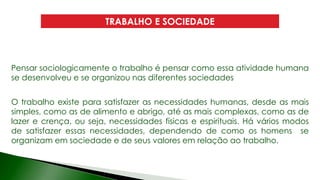 TRABALHO E SOCIEDADE
Pensar sociologicamente o trabalho é pensar como essa atividade humana
se desenvolveu e se organizou nas diferentes sociedades
O trabalho existe para satisfazer as necessidades humanas, desde as mais
simples, como as de alimento e abrigo, até as mais complexas, como as de
lazer e crença, ou seja, necessidades físicas e espirituais. Há vários modos
de satisfazer essas necessidades, dependendo de como os homens se
organizam em sociedade e de seus valores em relação ao trabalho.
 