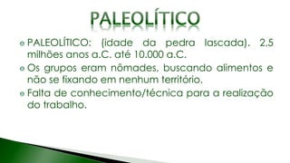 PALEOLÍTICO: (idade da pedra lascada). 2,5
milhões anos a.C. até 10.000 a.C.
Os grupos eram nômades, buscando alimentos e
não se fixando em nenhum território.
Falta de conhecimento/técnica para a realização
do trabalho.
 