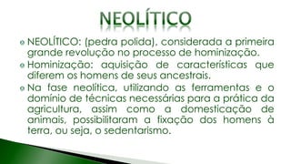 NEOLÍTICO: (pedra polida), considerada a primeira
grande revolução no processo de hominização.
Hominização: aquisição de características que
diferem os homens de seus ancestrais.
Na fase neolítica, utilizando as ferramentas e o
domínio de técnicas necessárias para a prática da
agricultura, assim como a domesticação de
animais, possibilitaram a fixação dos homens à
terra, ou seja, o sedentarismo.
 