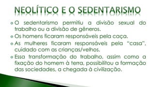 O sedentarismo permitiu a divisão sexual do
trabalho ou a divisão de gêneros.
Os homens ficaram responsáveis pela caça.
As mulheres ficaram responsáveis pela “casa”,
cuidado com as crianças/velhos.
Essa transformação do trabalho, assim como a
fixação do homem à terra, possibilitou a formação
das sociedades, a chegada à civilização.
 