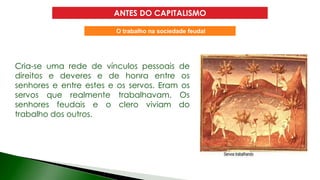 ANTES DO CAPITALISMO
Cria-se uma rede de vínculos pessoais de
direitos e deveres e de honra entre os
senhores e entre estes e os servos. Eram os
servos que realmente trabalhavam. Os
senhores feudais e o clero viviam do
trabalho dos outros.
O trabalho na sociedade feudal
 