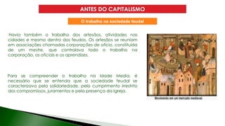 Havia também o trabalho dos artesãos, atividades nas
cidades e mesmo dentro dos feudos. Os artesãos se reuniam
em associações chamadas corporações de oficio, constituída
de um mestre, que controlava todo o trabalho na
corporação, os oficiais e os aprendizes.
Para se compreender o trabalho na Idade Media, é
necessário que se entenda que a sociedade feudal se
caracterizava pela solidariedade, pelo cumprimento irrestrito
dos compromissos, juramentos e pela presença da Igreja.
ANTES DO CAPITALISMO
O trabalho na sociedade feudal
 