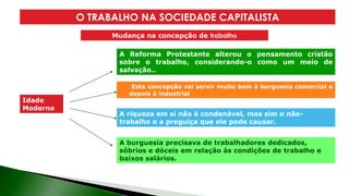 Idade
Moderna
Esta concepção vai servir muito bem à burguesia comercial e
depois à industrial
O TRABALHO NA SOCIEDADE CAPITALISTA
A Reforma Protestante alterou o pensamento cristão
sobre o trabalho, considerando-o como um meio de
salvação..
A riqueza em si não é condenável, mas sim o não-
trabalho e a preguiça que ele pode causar.
A burguesia precisava de trabalhadores dedicados,
sóbrios e dóceis em relação às condições de trabalho e
baixos salários.
Mudança na concepção de trabalho
 