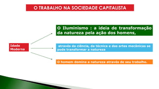 O TRABALHO NA SOCIEDADE CAPITALISTA
Idade
Moderna
Est Esta concepção vai servir muito bem à
burguesia comercial e depois à industrial
O Iluminismo : a ideia de transformação
da natureza pela ação dos homens,
através da ciência, da técnica e das artes mecânicas se
pode transformar a natureza
O homem domina a natureza através de seu trabalho.
 