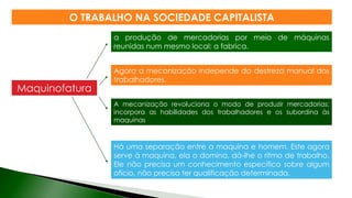 a produção de mercadorias por meio de máquinas
reunidas num mesmo local: a fabrica.
Agora a mecanização independe da destreza manual dos
trabalhadores.
Há uma separação entre a maquina e homem. Este agora
serve à maquina, ela o domina, dá-lhe o ritmo de trabalho.
Ele não precisa um conhecimento especifico sobre algum
oficio, não precisa ter qualificação determinada.
Maquinofatura
A mecanização revoluciona o modo de produzir mercadorias:
incorpora as habilidades dos trabalhadores e os subordina às
maquinas
O TRABALHO NA SOCIEDADE CAPITALISTA
 