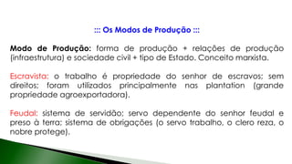 ::: Os Modos de Produção :::
Modo de Produção: forma de produção + relações de produção
(infraestrutura) e sociedade civil + tipo de Estado. Conceito marxista.
Escravista: o trabalho é propriedade do senhor de escravos; sem
direitos; foram utilizados principalmente nas plantation (grande
propriedade agroexportadora).
Feudal: sistema de servidão; servo dependente do senhor feudal e
preso à terra; sistema de obrigações (o servo trabalho, o clero reza, o
nobre protege).
 