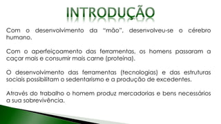 Com o desenvolvimento da “mão”, desenvolveu-se o cérebro
humano.
Com o aperfeiçoamento das ferramentas, os homens passaram a
caçar mais e consumir mais carne (proteína).
O desenvolvimento das ferramentas (tecnologias) e das estruturas
sociais possibilitam o sedentarismo e a produção de excedentes.
Através do trabalho o homem produz mercadorias e bens necessários
a sua sobrevivência.
 