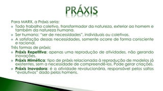 Para MARX, a Práxis seria:
Todo trabalho coletivo, transformador da natureza, exterior ao homem e
também da natureza humana.
Ser humano: “ser de necessidades”, individuais ou coletivas.
A satisfação dessas necessidades, somente ocorre de forma consciente
e racional.
Três formas de práxis:
Práxis Repetitiva: apenas uma reprodução de atividades, não gerando
inovações.
Práxis Mimética: tipo de práxis relacionada à reprodução de modelos já
existentes, sem a necessidade de compreendê-los. Pode gerar criações.
Práxis Inovadora: é a atividade revolucionária, responsável pelos saltos
“evolutivos” dado pelos homens.
 