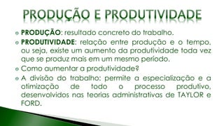 PRODUÇÃO: resultado concreto do trabalho.
PRODUTIVIDADE: relação entre produção e o tempo,
ou seja, existe um aumento da produtividade toda vez
que se produz mais em um mesmo período.
Como aumentar a produtividade?
A divisão do trabalho: permite a especialização e a
otimização de todo o processo produtivo,
desenvolvidos nas teorias administrativas de TAYLOR e
FORD.
 