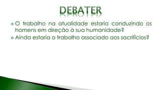 O trabalho na atualidade estaria conduzindo os
homens em direção à sua humanidade?
Ainda estaria o trabalho associado aos sacrifícios?
 