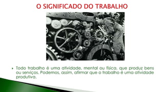  Todo trabalho é uma atividade, mental ou física, que produz bens
ou serviços. Podemos, assim, afirmar que o trabalho é uma atividade
produtiva.
 