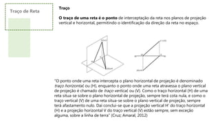 Traço
O traço de uma reta é o ponto de interceptação da reta nos planos de projeção
vertical e horizontal, permitindo o identificação da direção da reta no espaço.
“O ponto onde uma reta intercepta o plano horizontal de projeção é denominado
traço horizontal, ou (H), enquanto o ponto onde uma reta atravessa o plano vertical
de projeção é chamado de traço vertical, ou (V). Como o traço horizontal (H) de uma
reta situa-se sobre o plano horizontal de projeção, sempre terá cota nula, e como o
traço vertical (V) de uma reta situa-se sobre o plano vertical de projeção, sempre
terá afastamento nulo. Daí conclui-se que a projeção vertical H’ do traço horizontal
(H) e a projeção horizontal V do traço vertical (V) estão sempre, sem exceção
alguma, sobre a linha de terra” (Cruz; Amaral, 2012)
Traço de Reta
 