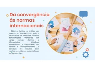 Da convergência
às normas
internacionais
- Objetiva facilitar a análise dos
investidores internacionais, pois a
necessidade de manusear diversas
demonstrações financeiras com
varias normas distintas e
diferenciadas dificultava
sobremaneira a comparação das
mesmas e, consequentemente , a
aplicação dos recursos pelos
ivestidores residentes ou domiciliados
em outros países.
 