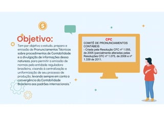 Objetivo:
Tem por objetivo o estudo, preparo e
emissão de Pronunciamentos Técnicos
sobre procedimentos de Contabilidade
e a divulgação de informações dessa
natureza, para permitir a emissão de
normas pela entidade reguladora
brasileira, visando à centralização e
uniformização de seu processo de
produção, levando sempre em conta a
convergência da Contabilidade
Brasileira aos padrões internacionais.”
CPC
COMITÊ DE PRONUNCIAMENTOS
CONTÁBEIS
- Criada pela Resolução CFC nº 1.055,
de 2005 (parcialmente alteradas pelas
Resoluções CFC nº 1.075, de 2006 e nº
1.339 de 2011.
 