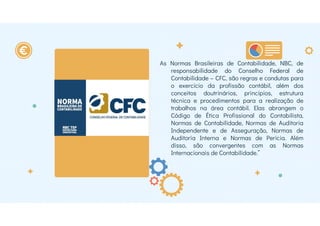 As Normas Brasileiras de Contabilidade, NBC, de
responsabilidade do Conselho Federal de
Contabilidade – CFC, são regras e condutas para
o exercício da profissão contábil, além dos
conceitos doutrinários, princípios, estrutura
técnica e procedimentos para a realização de
trabalhos na área contábil. Elas abrangem o
Código de Ética Profissional do Contabilista,
Normas de Contabilidade, Normas de Auditoria
Independente e de Asseguração, Normas de
Auditoria Interna e Normas de Perícia. Além
disso, são convergentes com as Normas
Internacionais de Contabilidade.”
 
