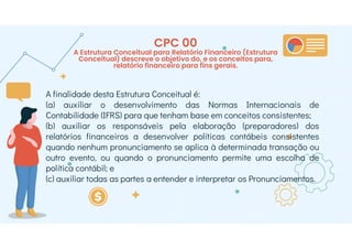 CPC 00
A Estrutura Conceitual para Relatório Financeiro (Estrutura
Conceitual) descreve o objetivo do, e os conceitos para,
relatório financeiro para fins gerais.
A finalidade desta Estrutura Conceitual é:
(a) auxiliar o desenvolvimento das Normas Internacionais de
Contabilidade (IFRS) para que tenham base em conceitos consistentes;
(b) auxiliar os responsáveis pela elaboração (preparadores) dos
relatórios financeiros a desenvolver políticas contábeis consistentes
quando nenhum pronunciamento se aplica à determinada transação ou
outro evento, ou quando o pronunciamento permite uma escolha de
política contábil; e
(c) auxiliar todas as partes a entender e interpretar os Pronunciamentos.
 