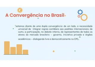 “estamos diante de uma dupla convergência: de um lado, a necessidade
universal de integrar regras contábeis aos padrões internacionais; de
outro, a participação, no debate interno, de representantes de todos os
atores do mercado brasileiro – governo, iniciativa privada e órgãos
acadêmicos – dialogando livre e democraticamente no CPC.”
A Convergência no Brasil
 