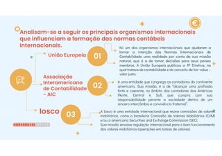 Analisam-se a seguir os principais organismos internacionais
que influenciam a formação das normas contábeis
internacionais.
União Europeia
Associação
Interamericana
de Contabilidade
- AIC
Iosco
01
02
03
foi um dos organismos internacionais que ajudaram a
tornar a intenção das Normas Internacionais de
Contabilidade uma realidade por conta de sua missão
natural, que é a de tomar decisões para seus países
membros. A União Europeia publicou a 4ª Diretiva, na
qual tratava de contabilidade e do conceito de fair value –
valor justo.
é uma entidade que congrega os contadores do continente
americano. Sua missão, é a de “alcançar uma profissão
forte e coerente, no âmbito dos contadores das Américas
(Norte, Central e Sul), que cumpra com sua
responsabilidade perante a sociedade dentro de um
sincero intercâmbio e convivência fraternal”.
A Iosco é uma entidade internacional que reúne comissões de valores
mobiliários, como a brasileira Comissão de Valores Mobiliários (CVM)
e/ou a americana Securities and Exchange Commission (SEC).
Sua missão envolve regulação internacional para o bom funcionamento
dos valores mobiliários (operações em bolsas de valores).
 