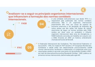 Analisam-se a seguir os principais organismos internacionais
que influenciam a formação das normas contábeis
internacionais.
FASB
IFAC
04
05
é uma entidade norte-americana que desde 1973 é a
responsável pela publicação das normas contábeis
americanas. Não é um organismo internacional
propriamente dito, mas, por causa da pujança da
economia americana e da obrigação de empresas de
outros países que têm ações nas bolsas de valores
americanas de seguir as normas emitidas pela FASB,
acabou por atuar como um verdadeiro e influente
organismo internacional. Após anos de divergências, a
FASB finalmente concordou em trabalhar em conjunto com
a IASB, firmando em 2002 um histórico entendimento
chamado de Acordo de Norwalk.
A Federação Internacional dos Contadores, The International Federation of
Accountants – IFAC, foi criada em 1977 durante o 11º Congresso Mundial dos
Contadores e desde então vem desenvolvendo pronunciamentos sobre
normas internacionais, facilitando a colaboração e a cooperação entre suas
associações-membro e servindo como porta-voz da profissão contábil. A IFAC,
por meio da International Accounting Standards Comittee − IASC, publicou as
primeiras normas internacionais, denominadas pela sigla IAS.
 