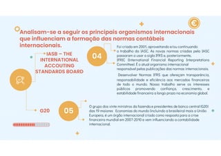 Analisam-se a seguir os principais organismos internacionais
que influenciam a formação das normas contábeis
internacionais.
IASB – THE
INTERNATIONAL
ACCOUTING
STANDARDS BOARD
G20
04
05
Foi criada em 2001, aproveitando e/ou continuando
o trabalho da IASC. As novas normas criadas pela IASC
passaram a usar a sigla IFRS e, posteriormente,
IFRIC (International Financial Reporting Interpretations
Committee). É o atual organismo internacional
responsável pelas publicações das normas internacionais.
Desenvolver Normas IFRS que ofereçam transparência,
responsabilidade e eficiência aos mercados financeiros
de todo o mundo. Nosso trabalho serve os interesses
públicos promovendo confiança, crescimento, e
estabilidade financeira a longo prazo na economia global.
O grupo dos vinte ministros da fazenda e presidentes de banco central (G20)
das 19 maiores Economias do mundo (incluindo a brasileira) mais a União
Europeia, é um órgão internacional criado como resposta para a crise
financeira mundial em 2007-2010 e vem influenciando a contabilidade
internacional.
 