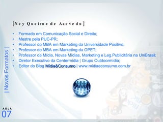 [Ney Queiroz de Azevedo] Formado em Comunicação Social e Direito; Mestre pela PUC-PR; Professor do MBA em Marketing da Universidade Positivo; Professor do MBA em Marketing da OPET; Professor de Mídia, Novas Mídias, Marketing e Leg.Publicitária na UniBrasil; Diretor Executivo da Centermídia | Grupo Outdoormídia;  Editor do Blog  Mídia&Consumo  | www.midiaeconsumo.com.br 