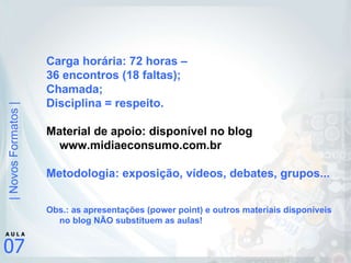 Carga horária: 72 horas –  36 encontros (18 faltas); Chamada; Disciplina = respeito. Material de apoio: disponível no blog www.midiaeconsumo.com.br Metodologia: exposição, vídeos, debates, grupos... Obs.: as apresentações (power point) e outros materiais disponíveis no blog NÃO substituem as aulas! 