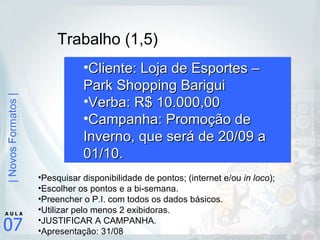 Trabalho (1,5) Cliente: Loja de Esportes – Park Shopping Barigui Verba: R$ 10.000,00 Campanha: Promoção de Inverno, que será de 20/09 a 01/10. Pesquisar disponibilidade de pontos; (internet e/ou  in loco ); Escolher os pontos e a bi-semana. Preencher o P.I. com todos os dados básicos. Utilizar pelo menos 2 exibidoras. JUSTIFICAR A CAMPANHA. Apresentação: 31/08 
