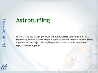 Astroturfing Astroturfing são ações políticas ou publicitárias que tentam criar a impressão de que na realidade tratam-se de movimentos espontâneos e populares, ou seja, uma ação que busca ter cara de movimento espontâneo e popular. 