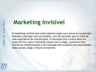 Marketing Invisível O marketing invisível tem como objetivo expor uma marca ao consumidor, fazendo-o interagir com um produto, sem ele perceber que se trata de uma experiência de comunicação. A interação com a marca deve ser tanto off-line, para a interação casual com o target, quanto on-line, através do monitoramento e da interação com o público em comunidades, redes sociais, blogs e fóruns na Internet. 