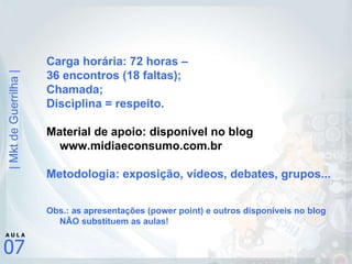 Carga horária: 72 horas –  36 encontros (18 faltas); Chamada; Disciplina = respeito. Material de apoio: disponível no blog www.midiaeconsumo.com.br Metodologia: exposição, vídeos, debates, grupos... Obs.: as apresentações (power point) e outros disponíveis no blog NÃO substituem as aulas! 