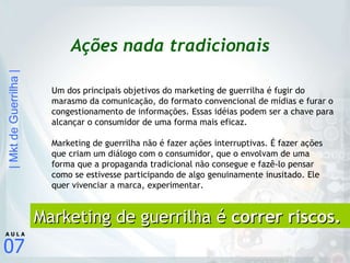 Ações nada tradicionais Um dos principais objetivos do marketing de guerrilha é fugir do marasmo da comunicação, do formato convencional de mídias e furar o congestionamento de informações. Essas idéias podem ser a chave para alcançar o consumidor de uma forma mais eficaz. Marketing de guerrilha não é fazer ações interruptivas. É fazer ações que criam um diálogo com o consumidor, que o envolvam de uma forma que a propaganda tradicional não consegue e fazê-lo pensar como se estivesse participando de algo genuinamente inusitado. Ele quer vivenciar a marca, experimentar.   Marketing de guerrilha é  correr riscos. 