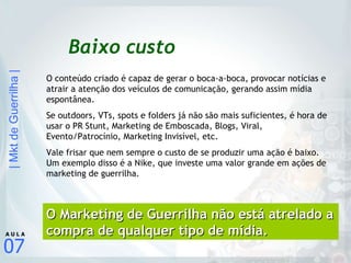 Baixo custo O conteúdo criado é capaz de gerar o boca-a-boca, provocar notícias e atrair a atenção dos veículos de comunicação, gerando assim mídia espontânea. Se outdoors, VTs, spots e folders já não são mais suficientes, é hora de usar o PR Stunt, Marketing de Emboscada, Blogs, Viral, Evento/Patrocínio, Marketing Invisível, etc. Vale frisar que nem sempre o custo de se produzir uma ação é baixo. Um exemplo disso é a Nike, que investe uma valor grande em ações de marketing de guerrilha. O Marketing de Guerrilha não está atrelado a compra de qualquer tipo de mídia. 
