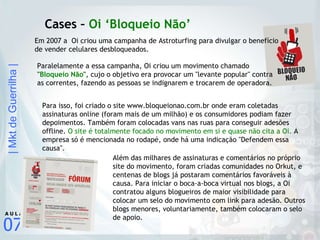 Cases –  Oi ‘Bloqueio Não’ Em 2007 a  Oi criou uma campanha de Astroturfing para divulgar o benefício de vender celulares desbloqueados. Para isso, foi criado o site www.bloqueionao.com.br onde eram coletadas assinaturas online (foram mais de um milhão) e os consumidores podiam fazer depoimentos. Também foram colocadas vans nas ruas para conseguir adesões offline.  O site é totalmente focado no movimento em si e quase não cita a Oi.  A empresa só é mencionada no rodapé, onde há uma indicação "Defendem essa causa". Além das milhares de assinaturas e comentários no próprio site do movimento, foram criadas comunidades no Orkut, e centenas de blogs já postaram comentários favoráveis à causa. Para iniciar o boca-a-boca virtual nos blogs, a Oi contratou alguns blogueiros de maior visibilidade para colocar um selo do movimento com link para adesão. Outros blogs menores, voluntariamente, também colocaram o selo de apoio. Paralelamente a essa campanha, Oi criou um movimento chamado  " Bloqueio Não ",  cujo o objetivo era provocar um "levante popular" contra as correntes, fazendo as pessoas se indignarem e trocarem de operadora. 